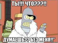 ты!!! что???!! думаешь?? без меня!!"