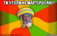 ти чтоли не мартеросян? 