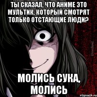 ты сказал, что аниме это мультик, который смотрят только отстающие люди? молись сука, молись