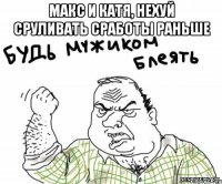 макс и катя, нехуй сруливать сработы раньше 