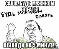 саша, будь мужиком блеать! выходи на 5 минут!!