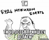 ти ти чо зсебя принцесу делаеж