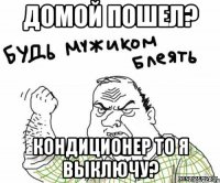 домой пошел? кондиционер то я выключу?