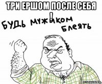 три ершом после себя ! 