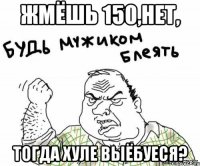 жмёшь 150,нет, тогда хуле выёбуеся?