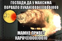 госпади,да у максима порвало пукан)000))))000)000 мамке привет карач))000)00)0