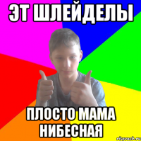 эт шлейделы плосто мама нибесная