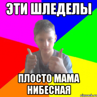эти шледелы плосто мама нибесная