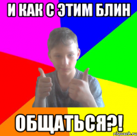 и как с этим блин общаться?!