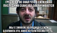 гребята я не знал что в сити кино последний сеанс в 2 заканчивается мы с зинкой, уборщица с сити боулинга это, кино хотели посмотреть...