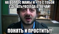 на вопрос мамы и что с тобой сделать?всегда отвечай! понять и простить!!