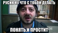 русик ну что с тобой делать понять,и простит