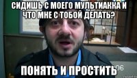 сидишь с моего мультиакка и что мне с тобой делать? понять и простить