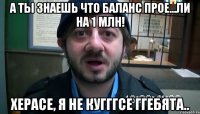 а ты знаешь что баланс прое...ли на 1 млн! херасе, я не кугггсе ггебята..