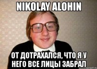 nikolay alohin от дотрахался, что я у него все лицы забрал