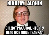 nikolay_alohin он дотрахался, что я у него все лицы забрал