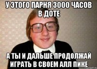 у этого парня 3000 часов в доте а ты и дальше продолжай играть в своем алл пике