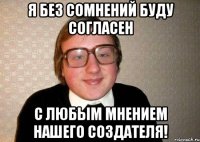 я без сомнений буду согласен с любым мнением нашего создателя!