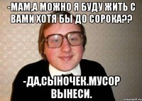 -мам,а можно я буду жить с вами хотя бы до сорока?? -да,сыночек.мусор вынеси.