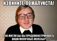 извините, пожалуйста! а не могли бы вы продемонстрировать ваши молочные железы?