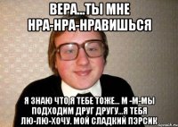 вера...ты мне нра-нра-нравишься я знаю что я тебе тоже... м -м-мы подходим друг другу...я тебя лю-лю-хочу. мой сладкий пэрсик