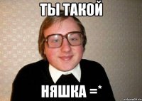 ты такой няшка =*