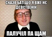 сказв баті,шо я вже нє дєвственік палучіл па щам