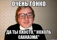 очень тонко да ты пхосто," кохоль сахказма"