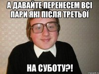 а давайте перенесем всі пари які після третьої на суботу?!