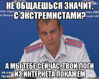 не общаешься значит, с экстремистами? а мы тебе сейчас, твои логи из интернета покажем