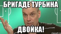 бригаде турбина двойка!