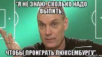 "я не знаю, сколько надо выпить, чтобы проиграть люксембургу".