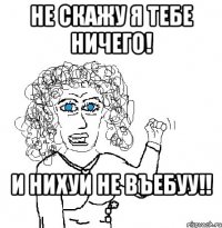 не скажу я тебе ничего! и нихуй не въебуу!! :*