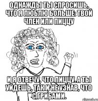 однажды ты спросишь, что я люблю больше: твой член или пиццу и я отвечу, что пиццу. а ты уйдешь, так и не узнав, что с грибами.