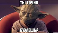 ты точно бухаешь?