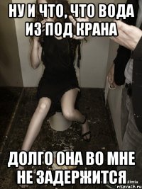 ну и что, что вода из под крана долго она во мне не задержится