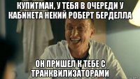купитман, у тебя в очереди у кабинета некий роберт берделла он пришел к тебе с транквилизаторами