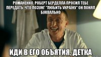 романенко, роберт берделла просил тебе передать, что лозунг "любить україну" он понял буквально иди в его объятия, детка