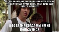 а что если андроид быстро разряжается потому что сам с собой играет в игры и сам через себя сидит в интернете в то время,когда мы им не пользуемся