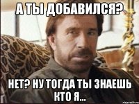 а ты добавился? нет? ну тогда ты знаешь кто я...