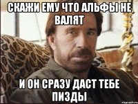 скажи ему что альфы не валят и он сразу даст тебе пизды