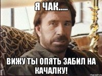 я чак..... вижу ты опять забил на качалку!