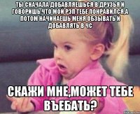 ты сначала добавляешься в друзья и говоришь,что мой рэп тебе понравился,а потом начинаешь меня обзывать и добавлять в чс скажи мне,может тебе въебать?