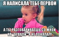 я написала тебе первой а ты разговариваешь со мной на "отвали" я не поняла!!!