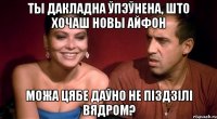 ты дакладна ўпэўнена, што хочаш новы айфон можа цябе даўно не піздзілі вядром?