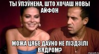 ты ўпэўнена, што хочаш новы айфон можа цябе даўно не піздзілі вядром?