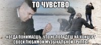 то чувство когда понимаешь ,что не попадёш на концерт своей любимой музыкальной группы