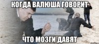 когда валюша говорит что мозги давят