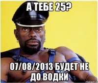 а тебе 25? 07/08/2013 будет не до водки