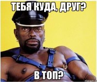 тебя куда, друг? в топ?